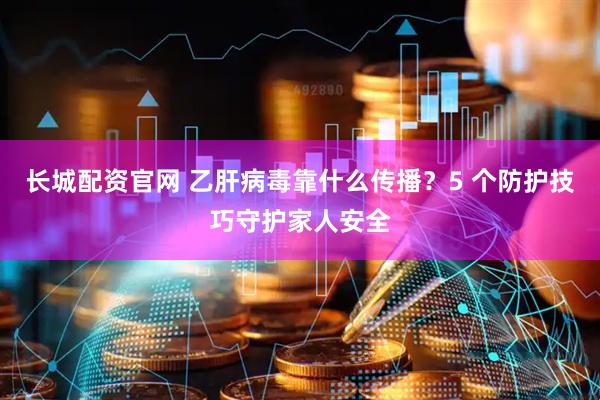 长城配资官网 乙肝病毒靠什么传播？5 个防护技巧守护家人安全