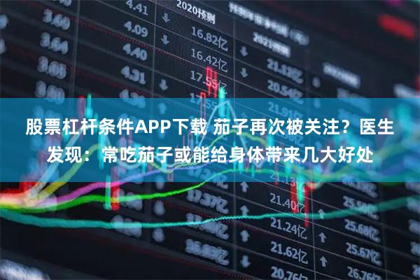 股票杠杆条件APP下载 茄子再次被关注？医生发现：常吃茄子或能给身体带来几大好处