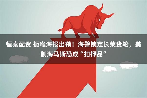 恒泰配资 扼喉海报出鞘！海警锁定长荣货轮，美制海马斯恐成“扣押品”