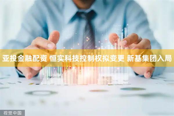 亚投金融配资 恒实科技控制权拟变更 新基集团入局