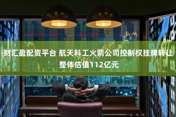 财汇盈配资平台 航天科工火箭公司控制权挂牌转让 整体估值112亿元