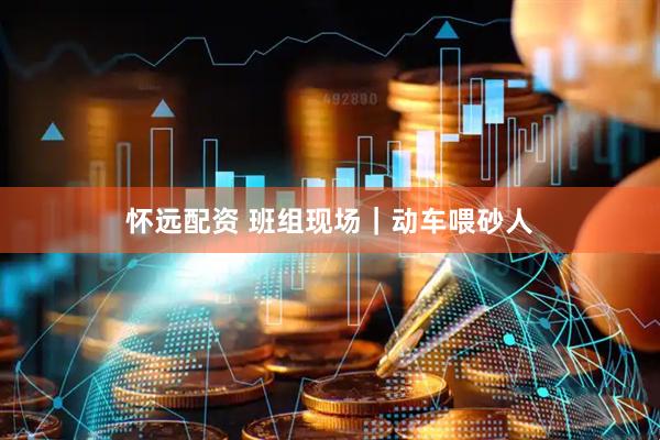 怀远配资 班组现场｜动车喂砂人