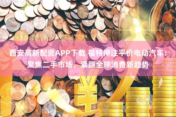 西安高新配资APP下载 福特押注平价电动汽车：聚焦二手市场，紧跟全球消费新趋势