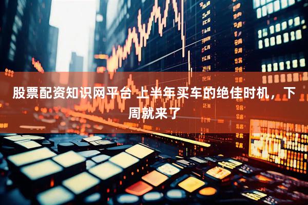 股票配资知识网平台 上半年买车的绝佳时机，下周就来了