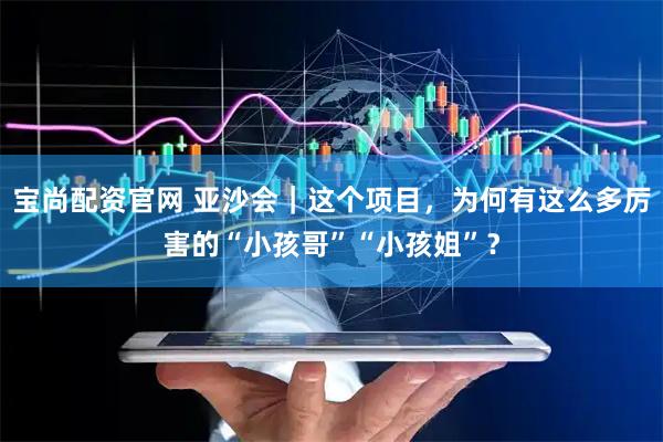 宝尚配资官网 亚沙会｜这个项目，为何有这么多厉害的“小孩哥”“小孩姐”？