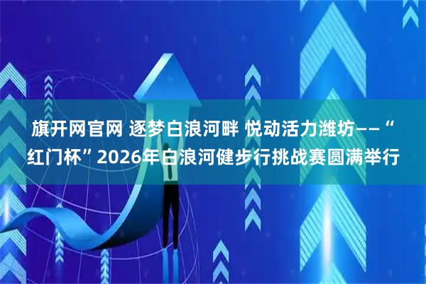 旗开网官网 逐梦白浪河畔 悦动活力潍坊——“红门杯”2026年白浪河健步行挑战赛圆满举行