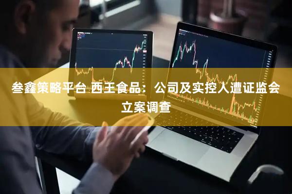 叁鑫策略平台 西王食品：公司及实控人遭证监会立案调查