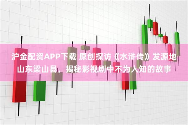 沪金配资APP下载 原创探访《水浒传》发源地山东梁山县，揭秘影视剧中不为人知的故事