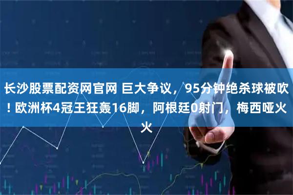 长沙股票配资网官网 巨大争议，95分钟绝杀球被吹! 欧洲杯4冠王狂轰16脚，阿根廷0射门，梅西哑火